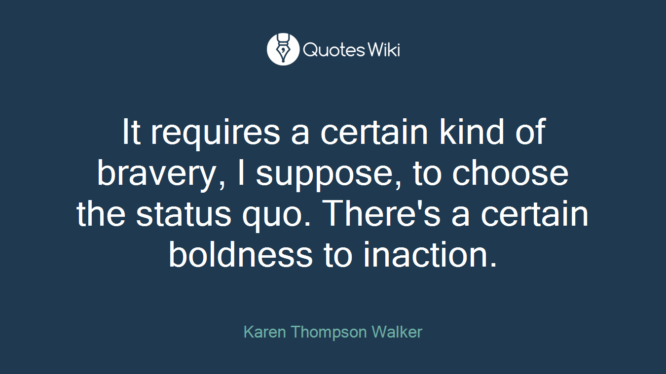It requires a certain kind of bravery, I suppose, to choose the status quo. There's a certain boldness to inaction.