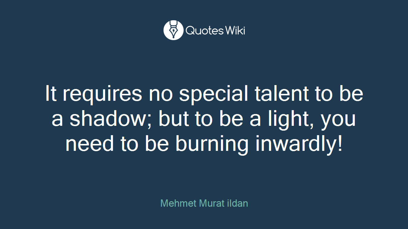 It requires no special talent to be a shadow; but to be a light, you need to be burning inwardly!