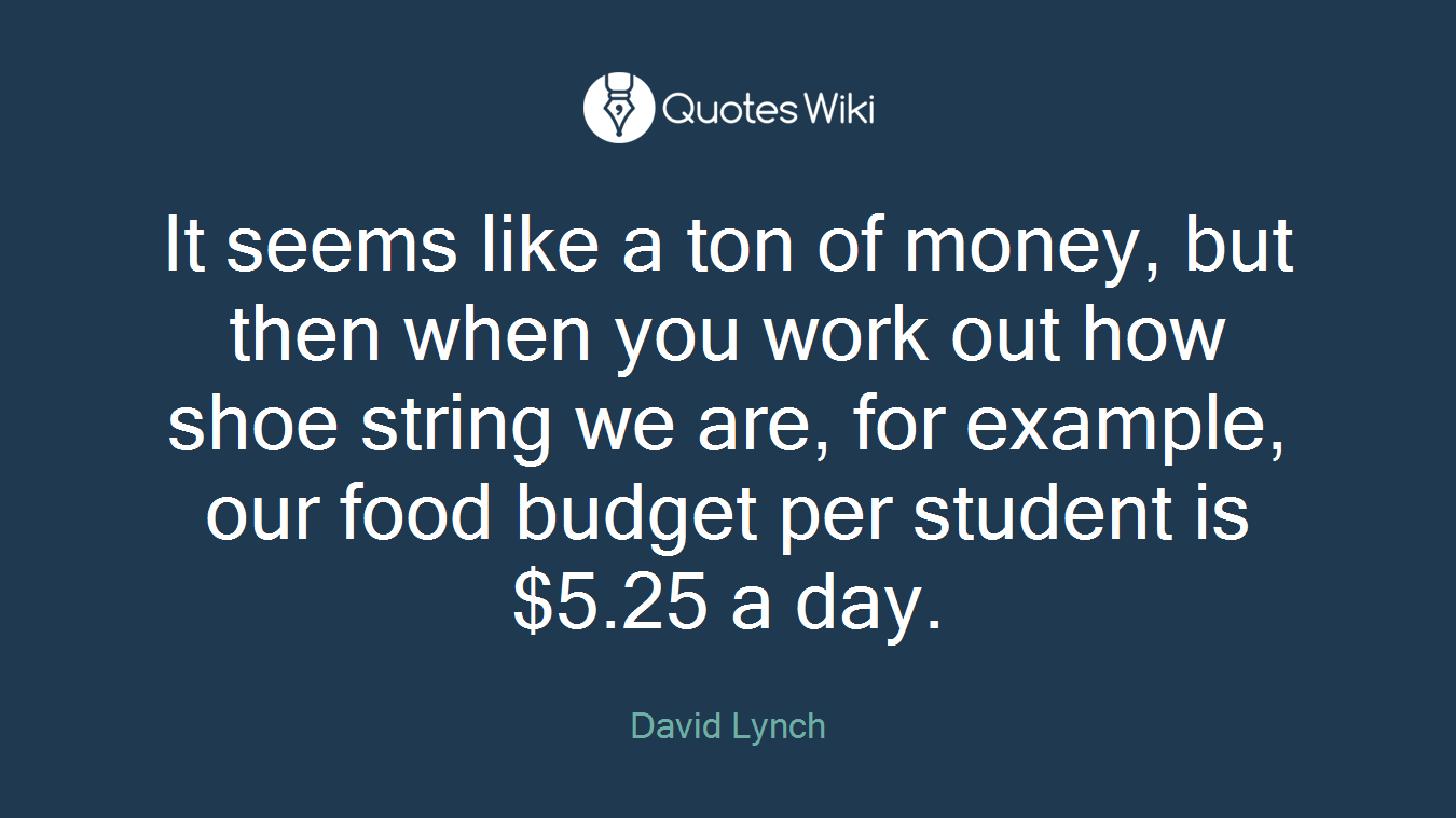 It seems like a ton of money, but then when you work out how shoe string we are, for example, our food budget per student is $5.25 a day.