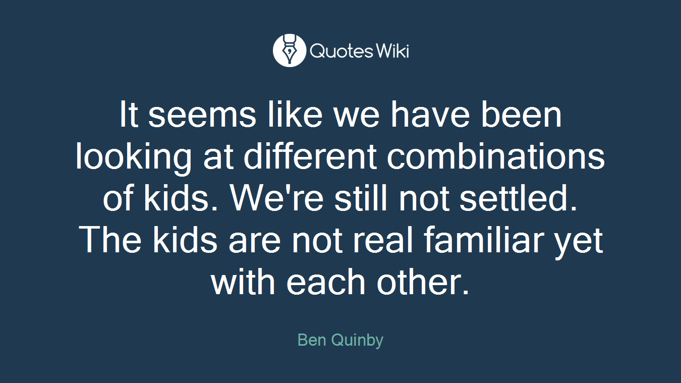 It seems like we have been looking at different combinations of kids. We're still not settled. The kids are not real familiar yet with each other.