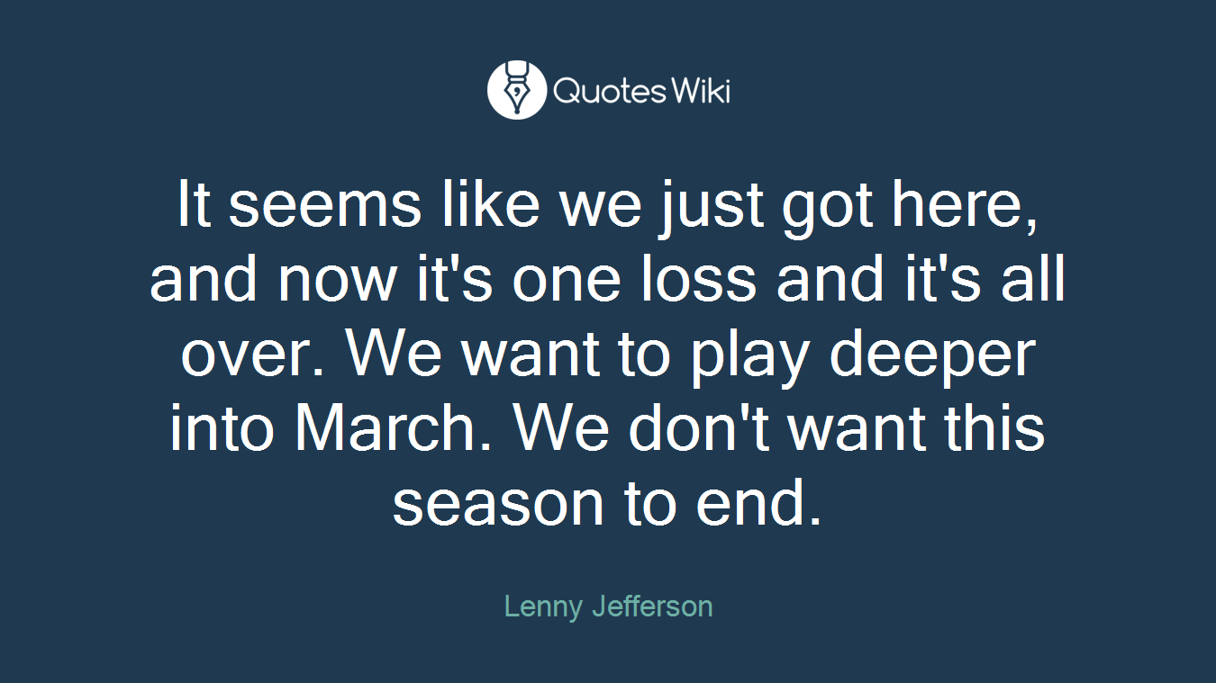It seems like we just got here, and now it's one loss and it's all over. We want to play deeper into March. We don't want this season to end.
