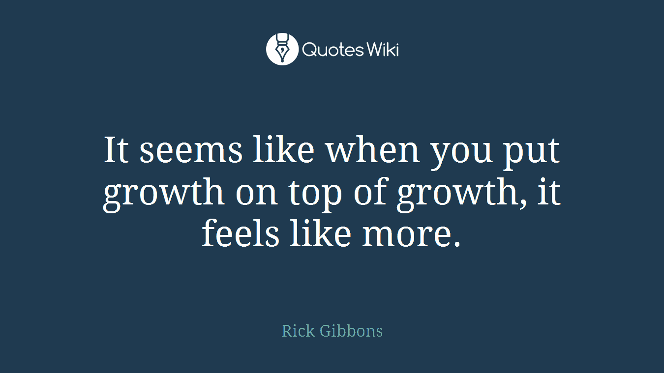 It seems like when you put growth on top of growth, it feels like more.