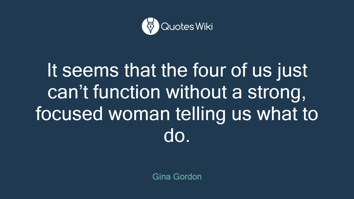 It seems that the four of us just can’t function without a strong, focused woman telling us what to do.