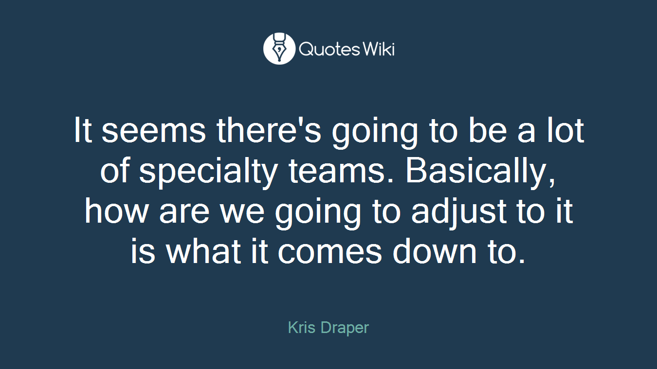 It seems there's going to be a lot of specialty teams. Basically, how are we going to adjust to it is what it comes down to.