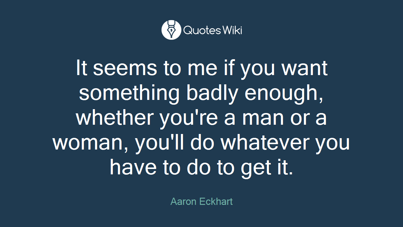 It seems to me if you want something badly enough, whether you're a man or a woman, you'll do whatever you have to do to get it.