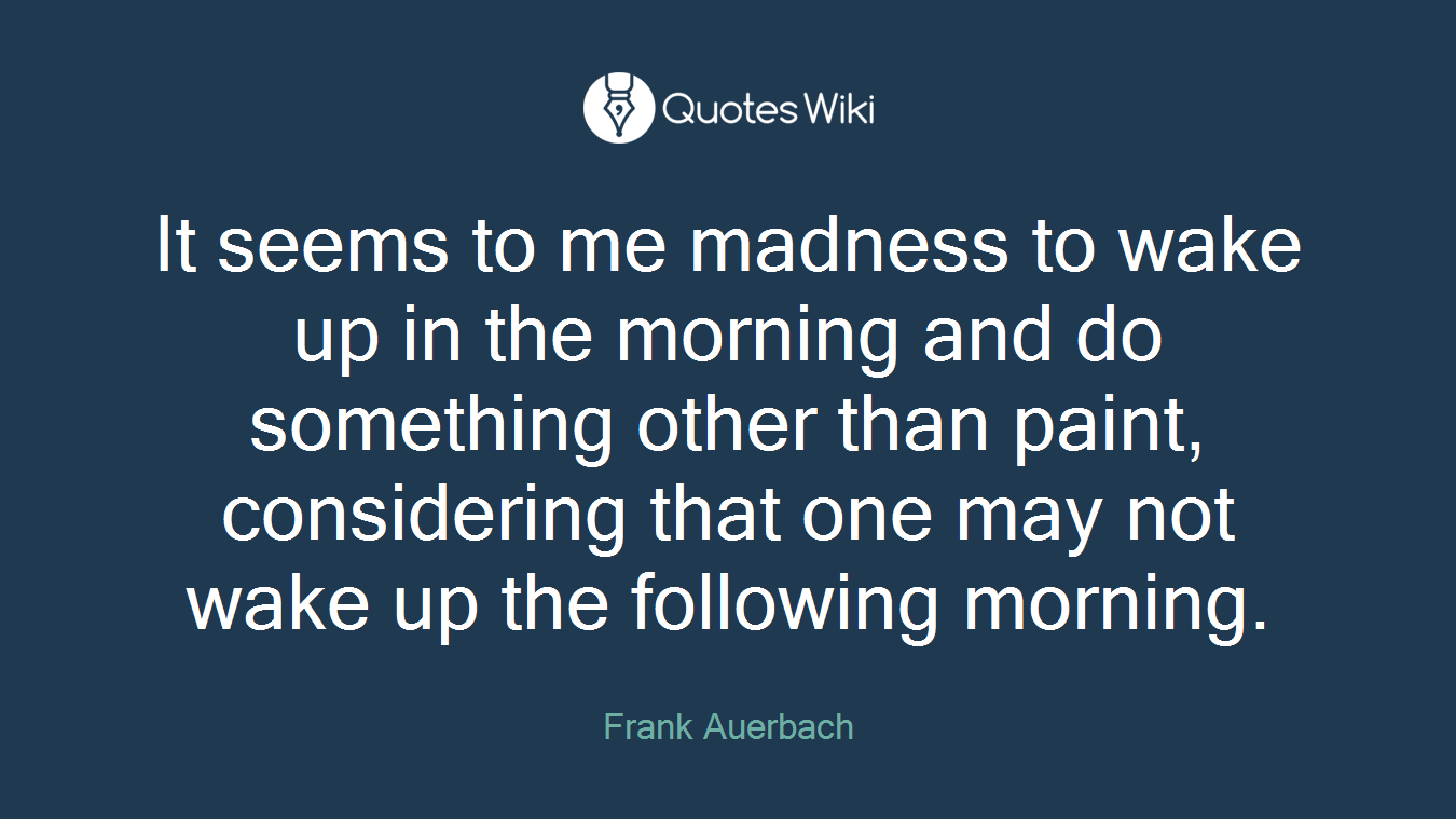 It seems to me madness to wake up in the morning and do something other than paint, considering that one may not wake up the following morning.