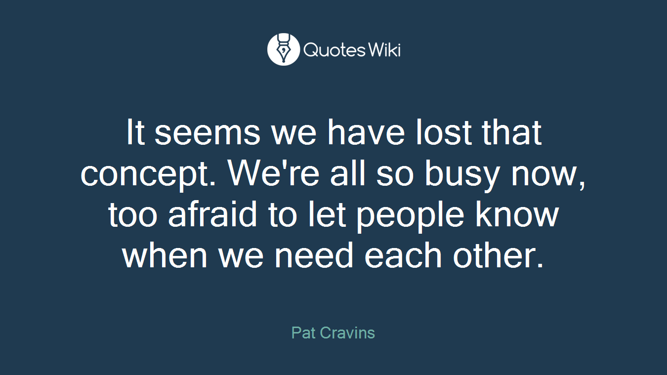 It seems we have lost that concept. We're all so busy now, too afraid to let people know when we need each other.