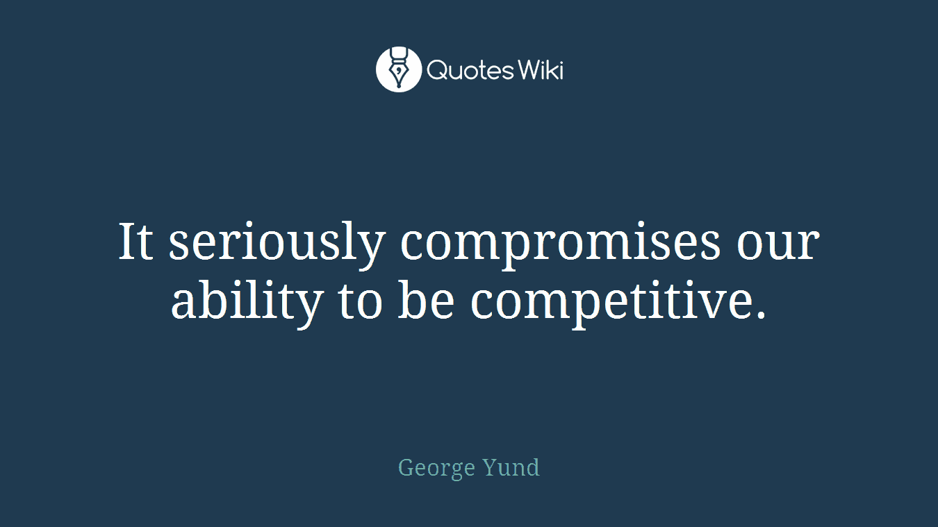 It seriously compromises our ability to be competitive.