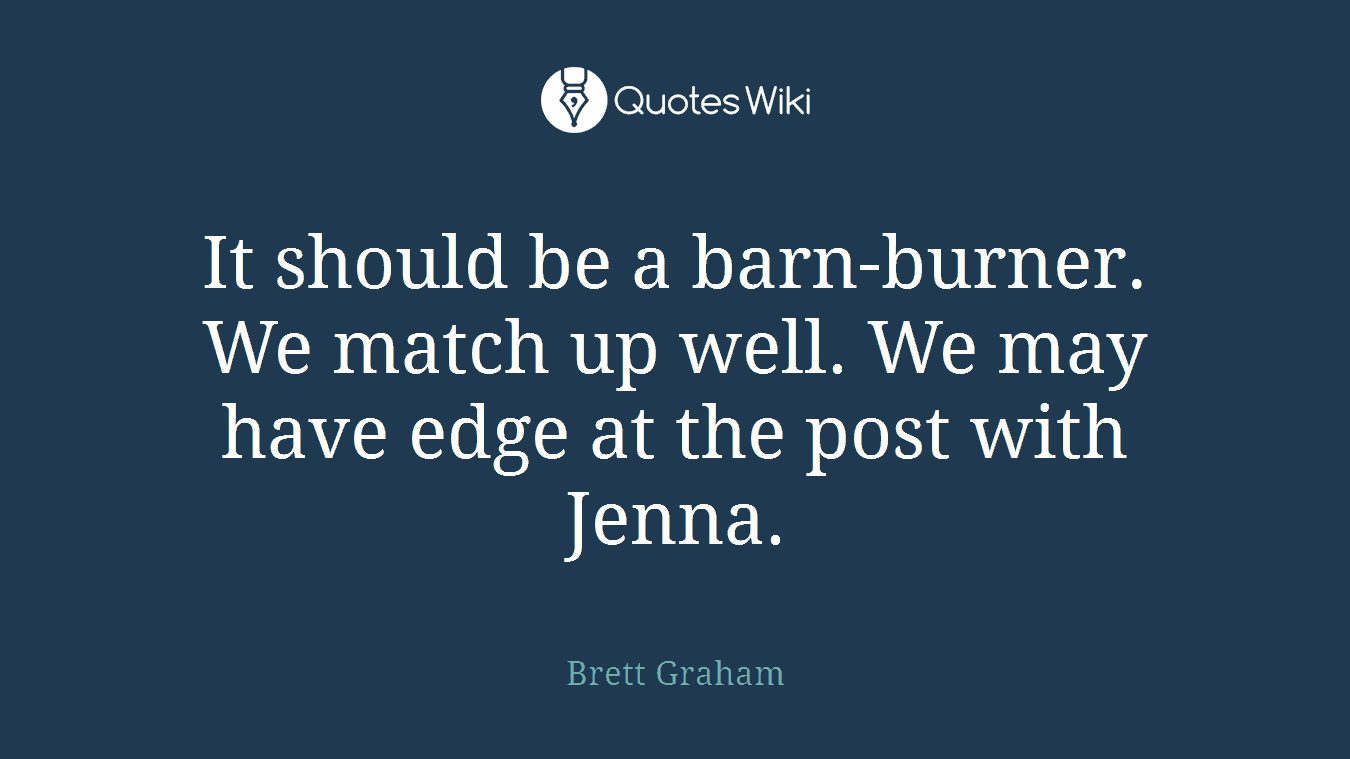 It should be a barn-burner. We match up well. We may have edge at the post with Jenna.