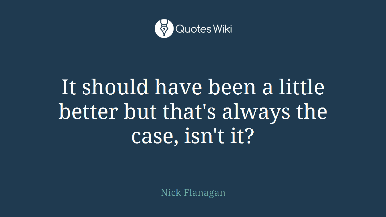 It should have been a little better but that's always the case, isn't it?