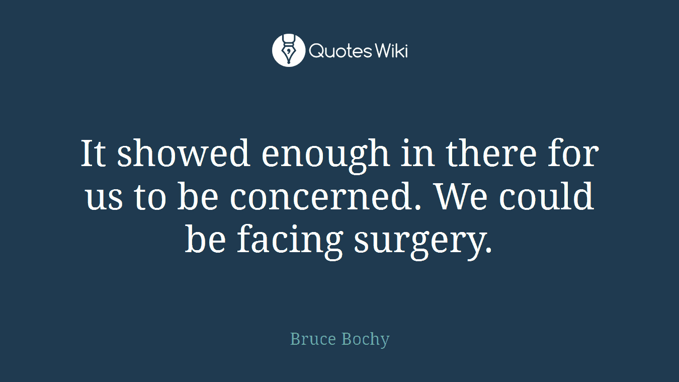 It showed enough in there for us to be concerned. We could be facing surgery.