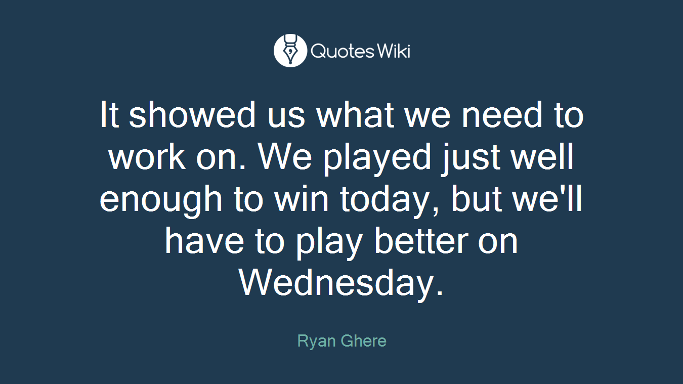 It showed us what we need to work on. We played just well enough to win today, but we'll have to play better on Wednesday.