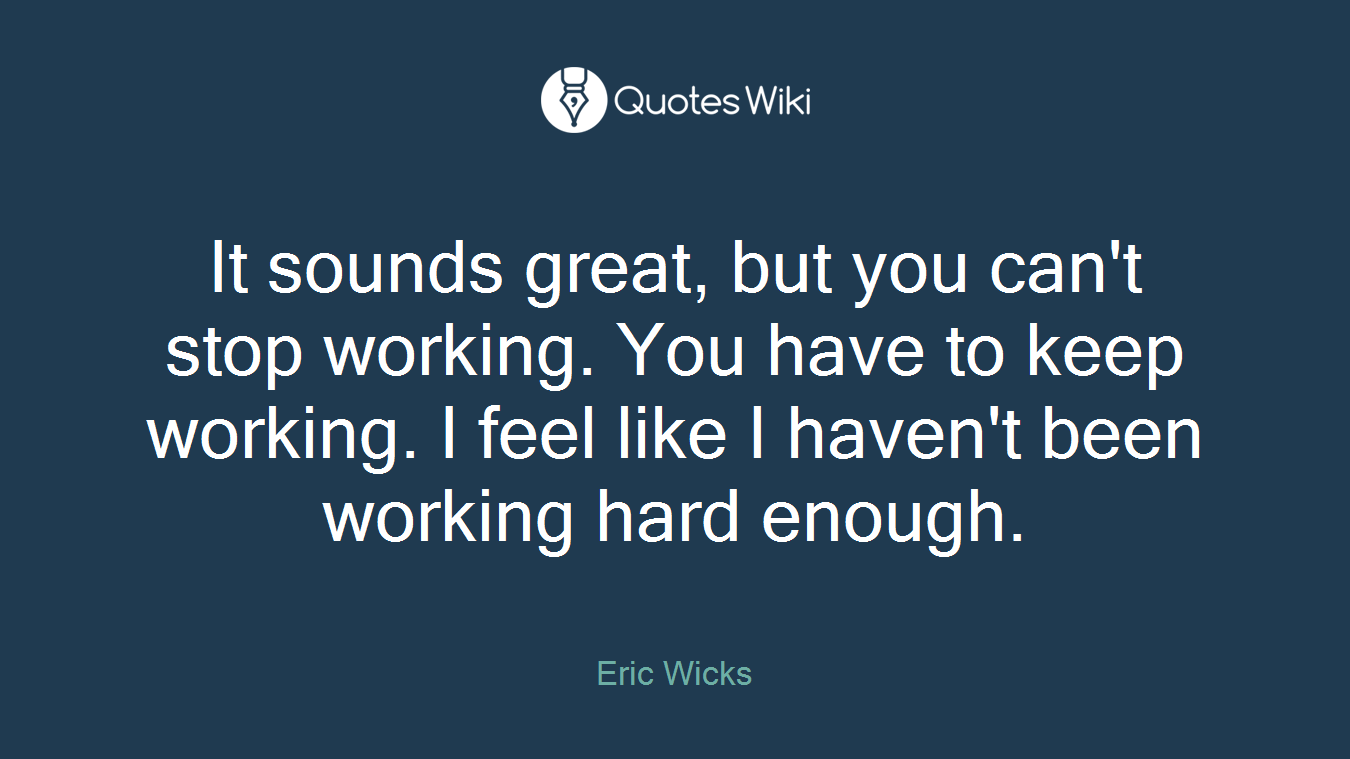 It sounds great, but you can't stop working. You have to keep working. I feel like I haven't been working hard enough.