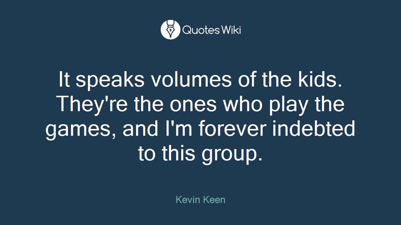 It speaks volumes of the kids. They're the ones who play the games, and I'm forever indebted to this group.