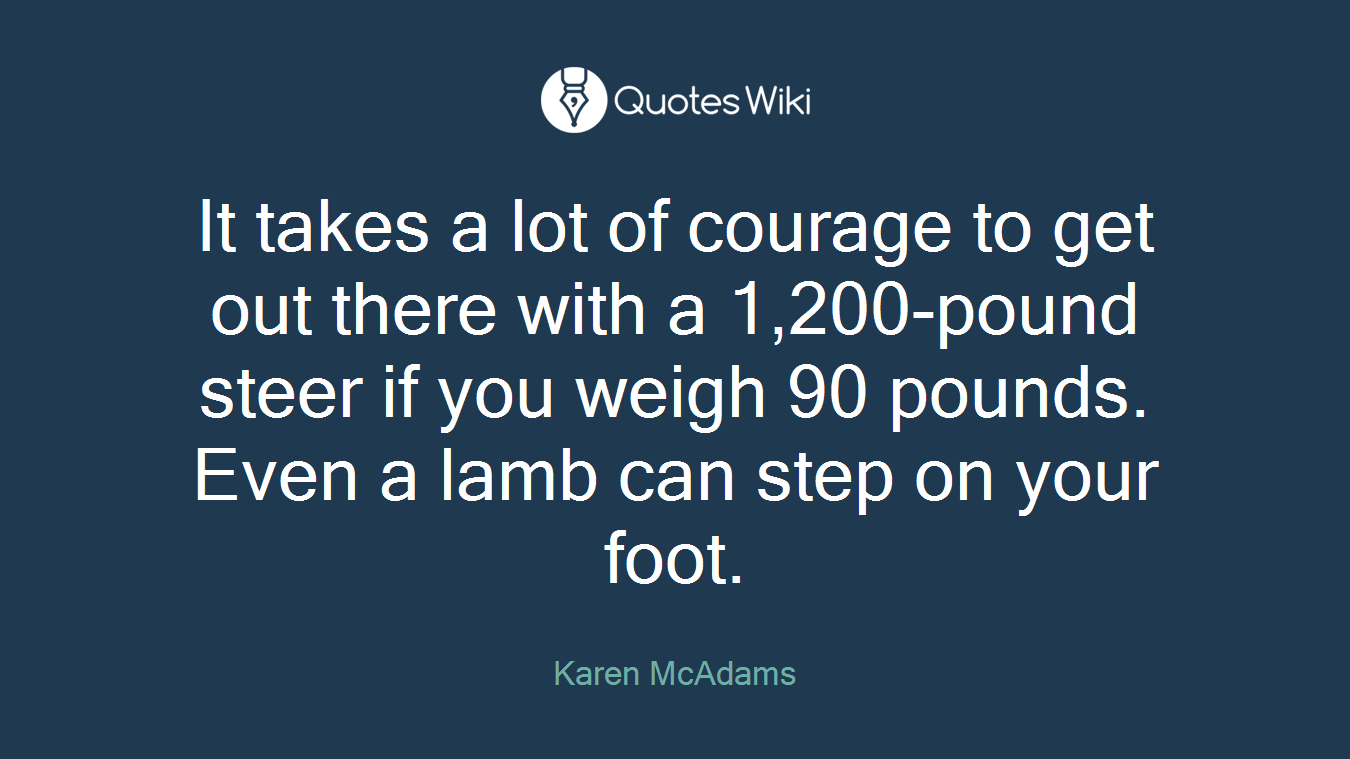 It takes a lot of courage to get out there with a 1,200-pound steer if you weigh 90 pounds. Even a lamb can step on your foot.