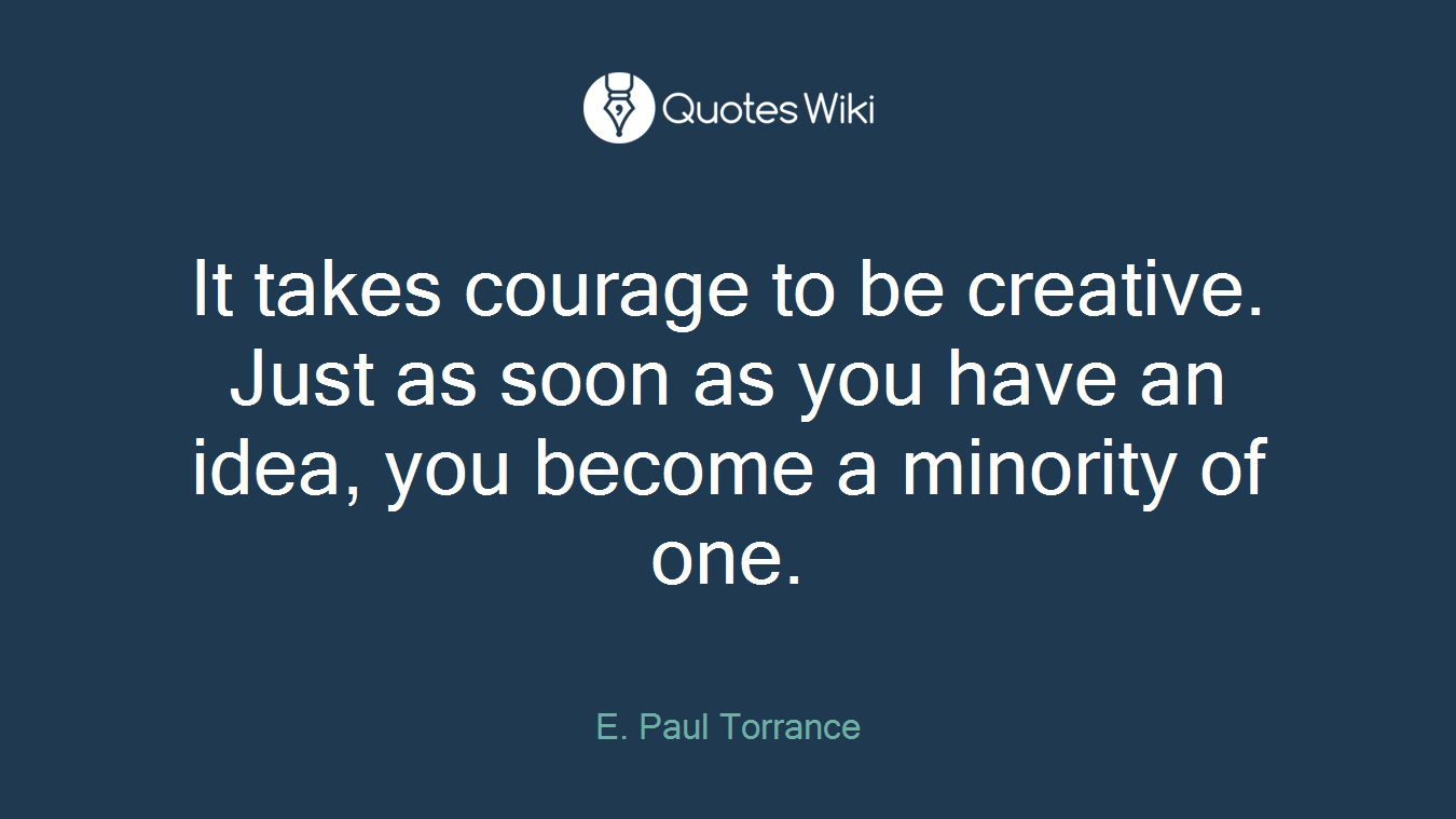 It takes courage to be creative. Just as soon as you have an idea, you become a minority of one.