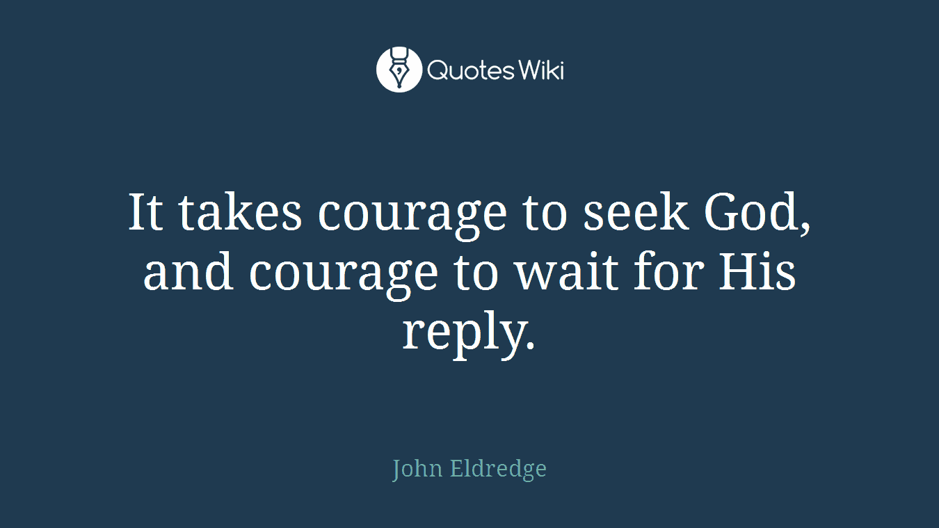 It takes courage to seek God, and courage to wait for His reply.