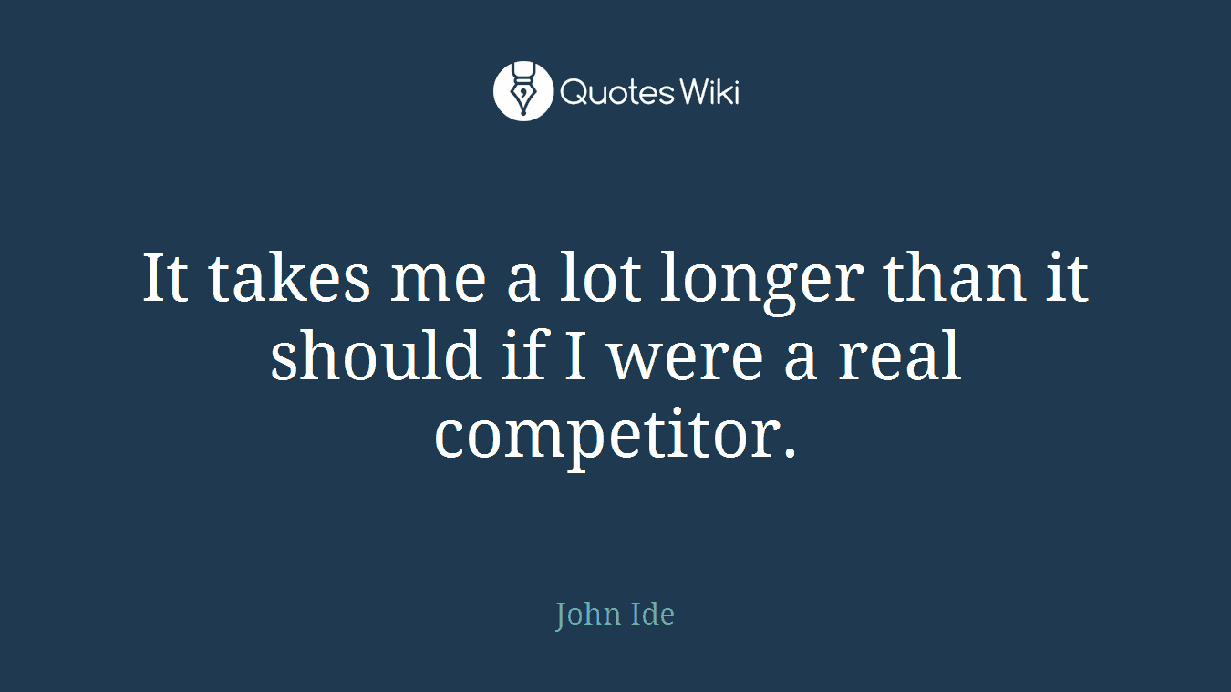It takes me a lot longer than it should if I were a real competitor.