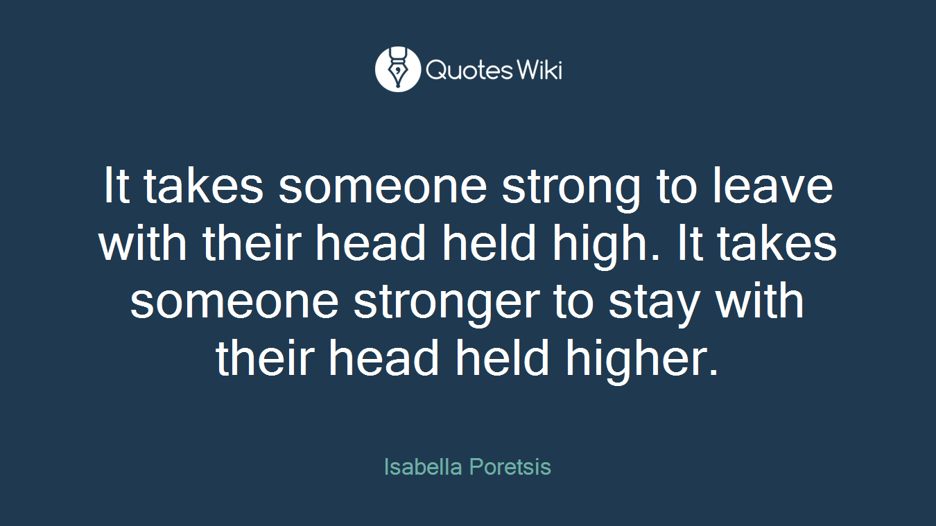 It takes someone strong to leave with their head held high. It takes someone stronger to stay with their head held higher.