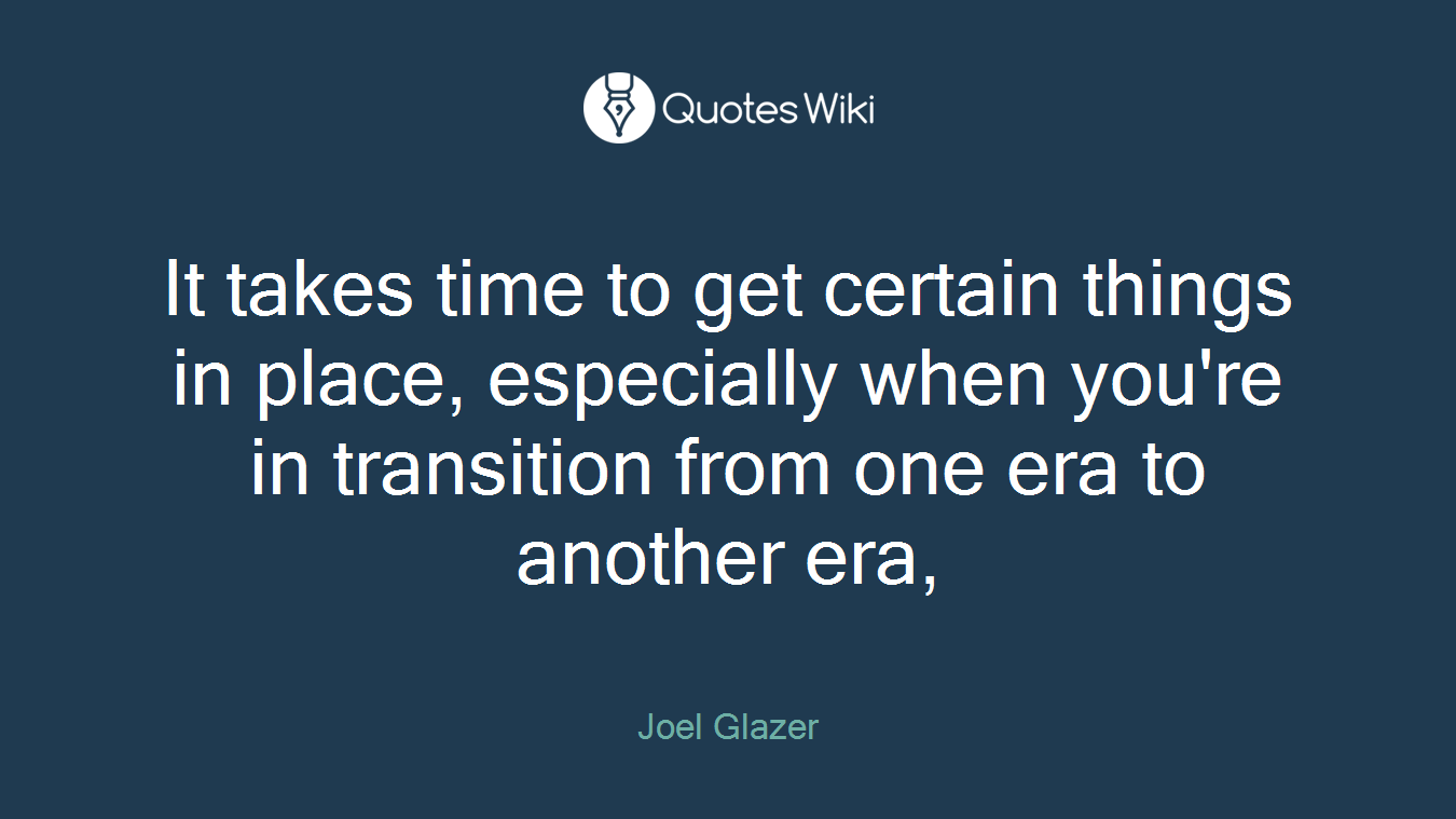 It takes time to get certain things in place, especially when you're in transition from one era to another era,