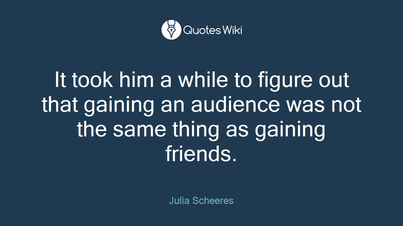 It took him a while to figure out that gaining an audience was not the same thing as gaining friends.