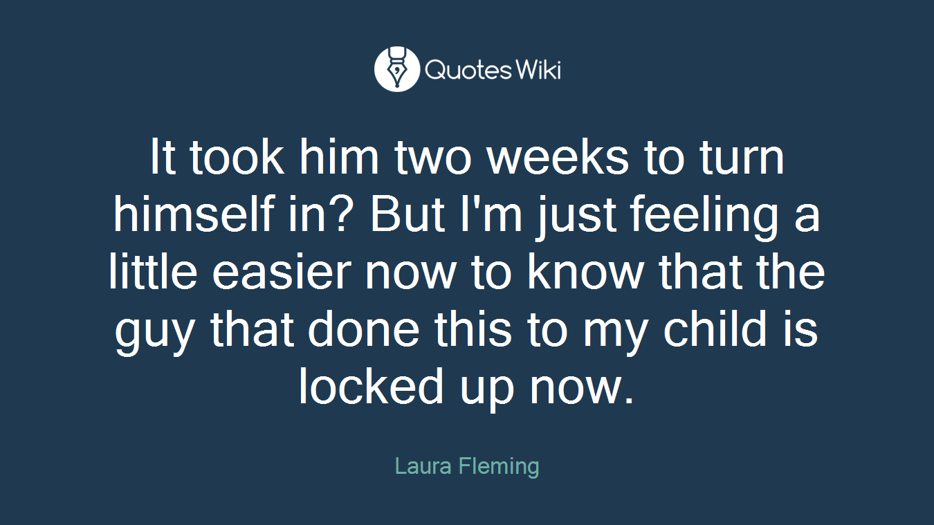 It took him two weeks to turn himself in? But I'm just feeling a little easier now to know that the guy that done this to my child is locked up now.