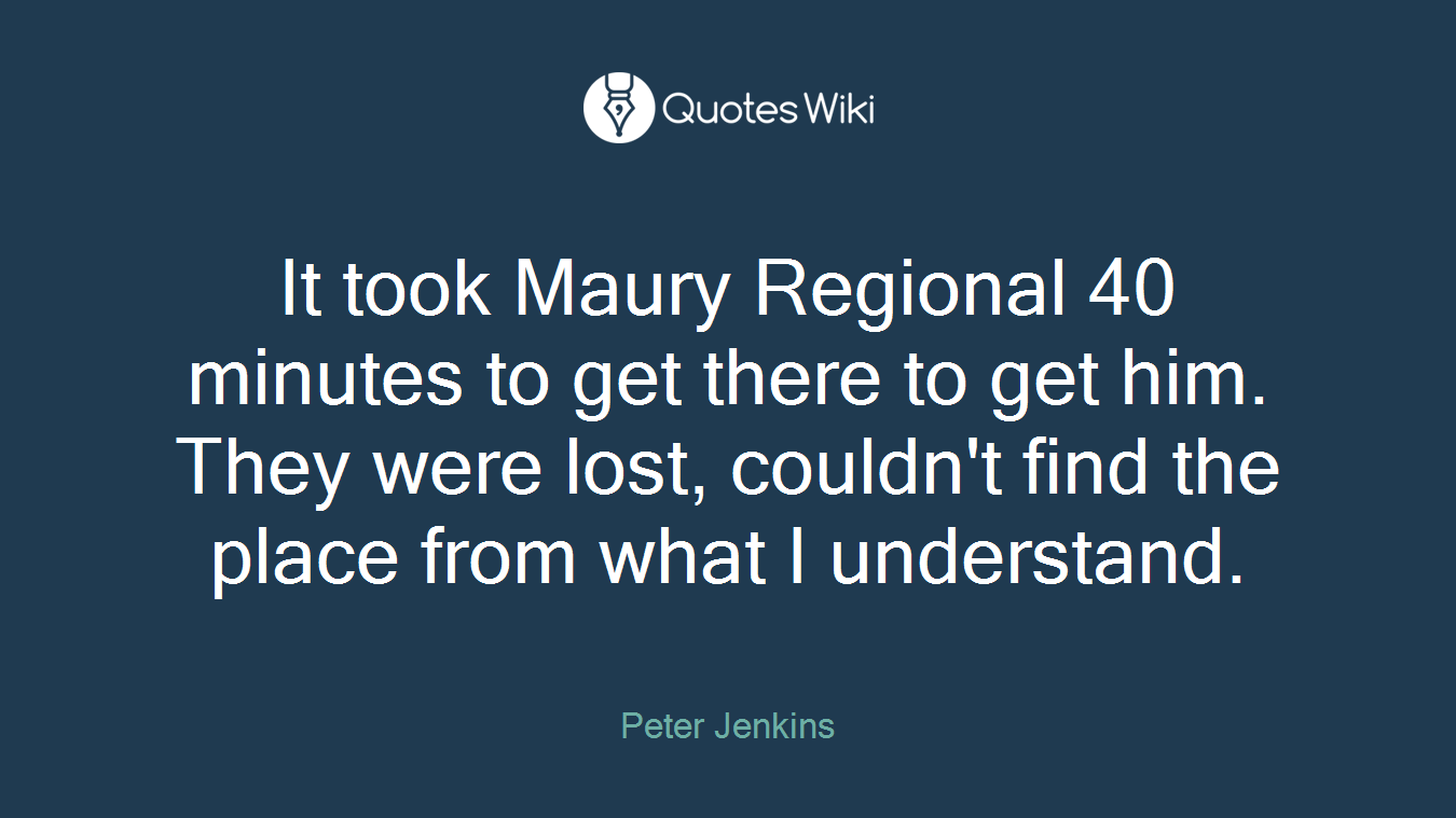 It took Maury Regional 40 minutes to get there to get him. They were lost, couldn't find the place from what I understand.