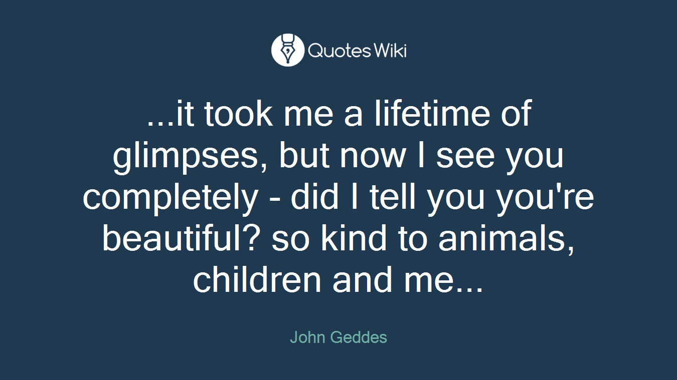 ...it took me a lifetime of glimpses, but now I see you completely - did I tell you you're beautiful? so kind to animals, children and me...