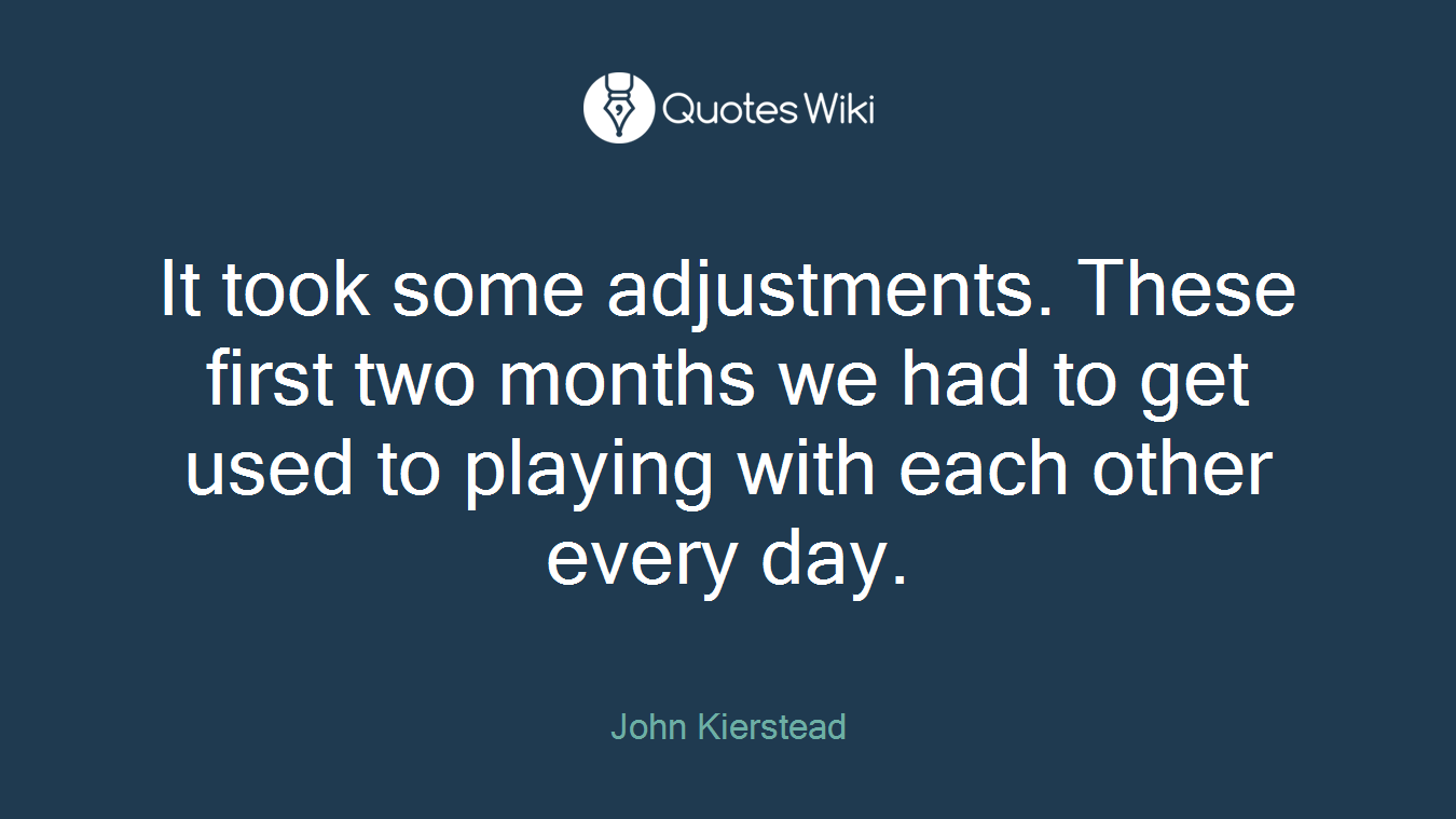It took some adjustments. These first two months we had to get used to playing with each other every day.