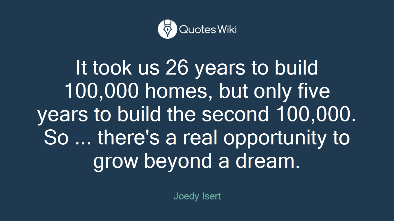 It took us 26 years to build 100,000 homes, but only five years to build the second 100,000. So ... there's a real opportunity to grow beyond a dream.