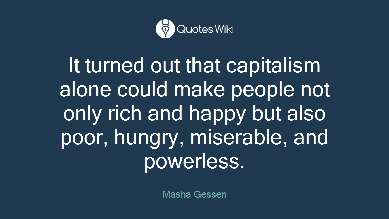 It turned out that capitalism alone could make people not only rich and happy but also poor, hungry, miserable, and powerless.