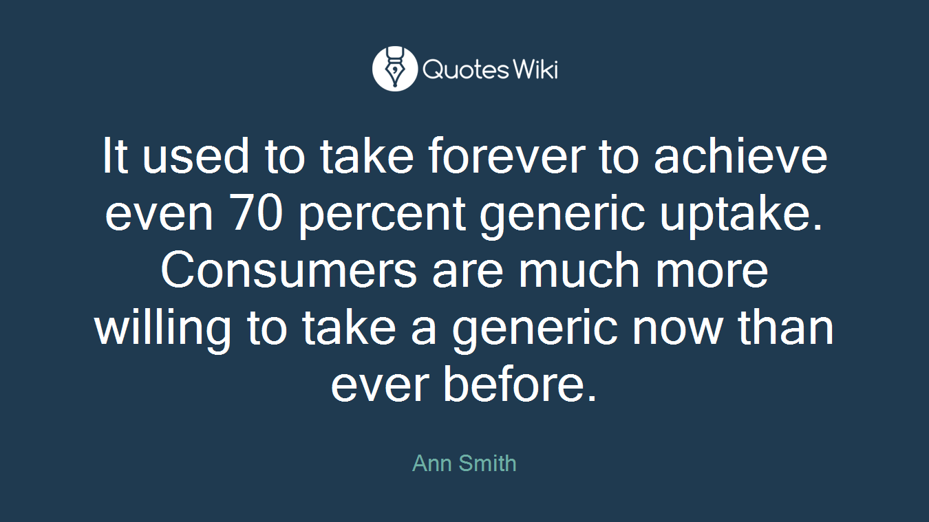 It used to take forever to achieve even 70 percent generic uptake. Consumers are much more willing to take a generic now than ever before.