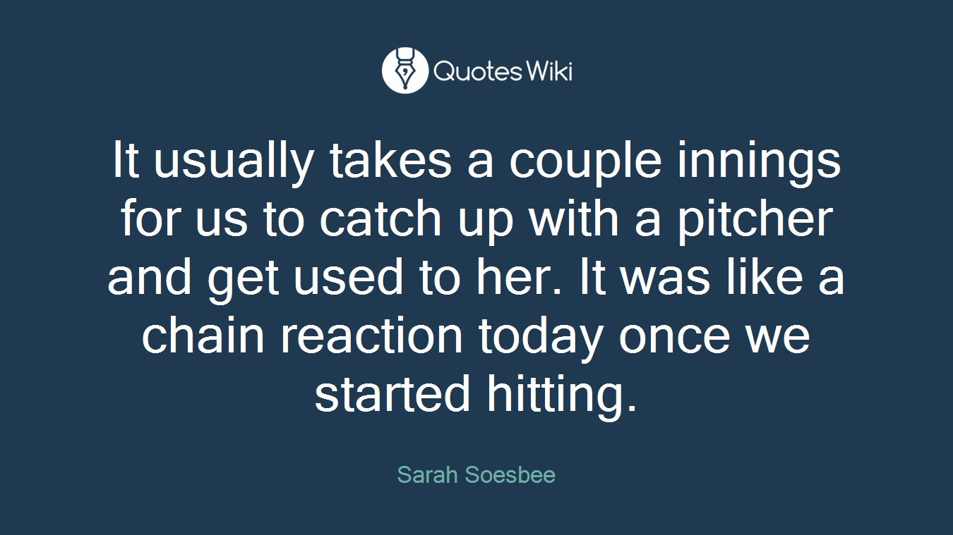 It usually takes a couple innings for us to catch up with a pitcher and get used to her. It was like a chain reaction today once we started hitting.