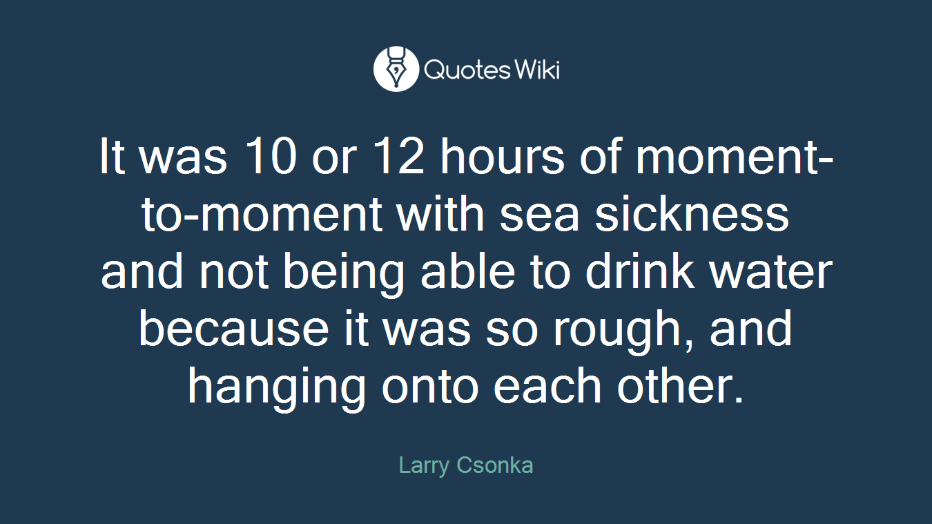 It was 10 or 12 hours of moment-to-moment with sea sickness and not being able to drink water because it was so rough, and hanging onto each other.