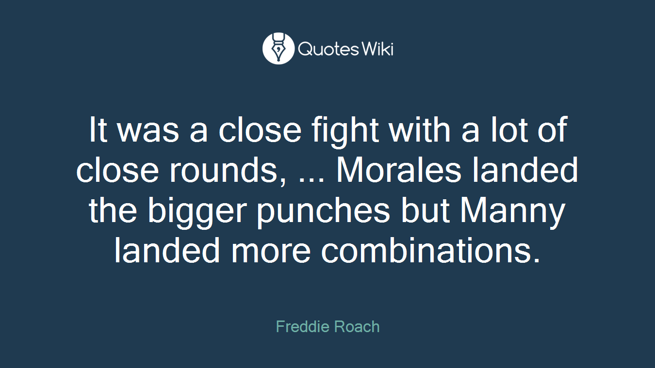 It was a close fight with a lot of close rounds, ... Morales landed the bigger punches but Manny landed more combinations.