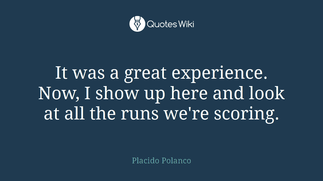 It was a great experience. Now, I show up here and look at all the runs we're scoring.