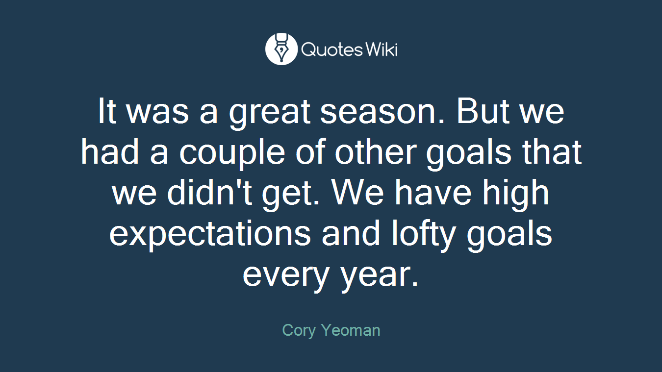 It was a great season. But we had a couple of other goals that we didn't get. We have high expectations and lofty goals every year.