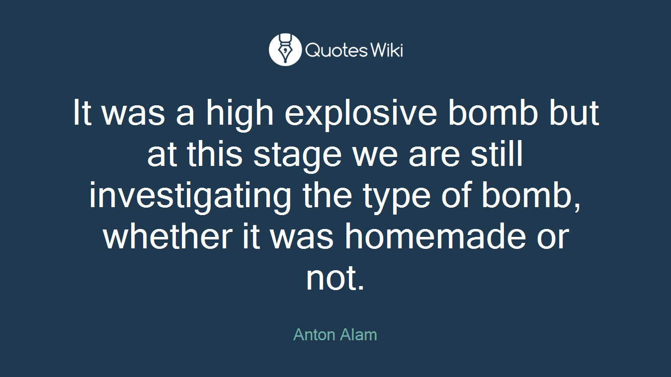 It was a high explosive bomb but at this stage we are still investigating the type of bomb, whether it was homemade or not.