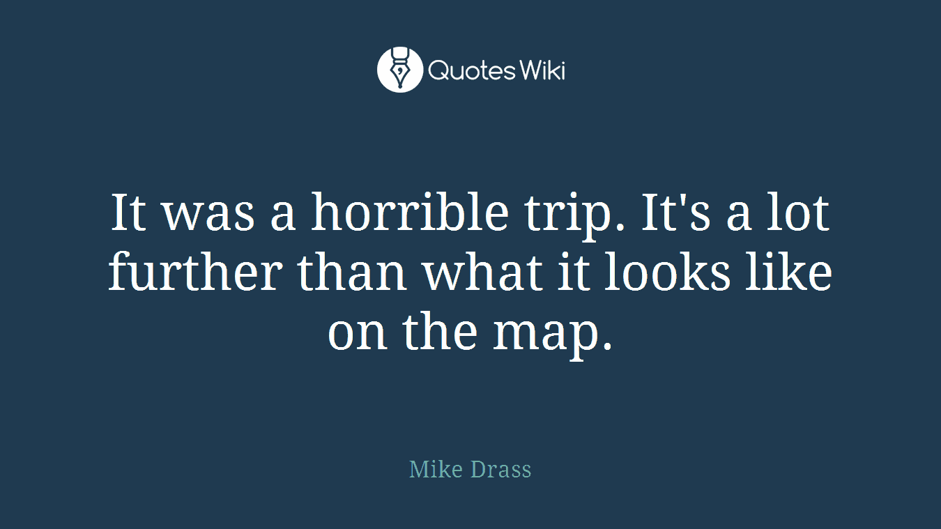 It was a horrible trip. It's a lot further than what it looks like on the map.