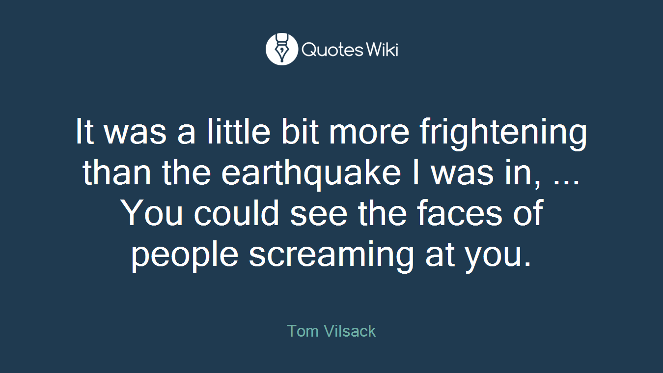 It was a little bit more frightening than the earthquake I was in, ... You could see the faces of people screaming at you.