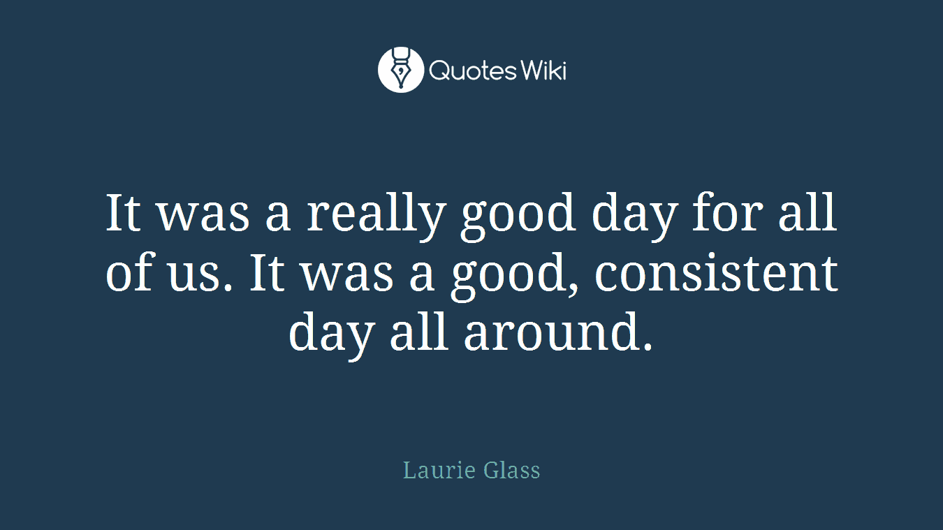 It was a really good day for all of us. It was a good, consistent day all around.
