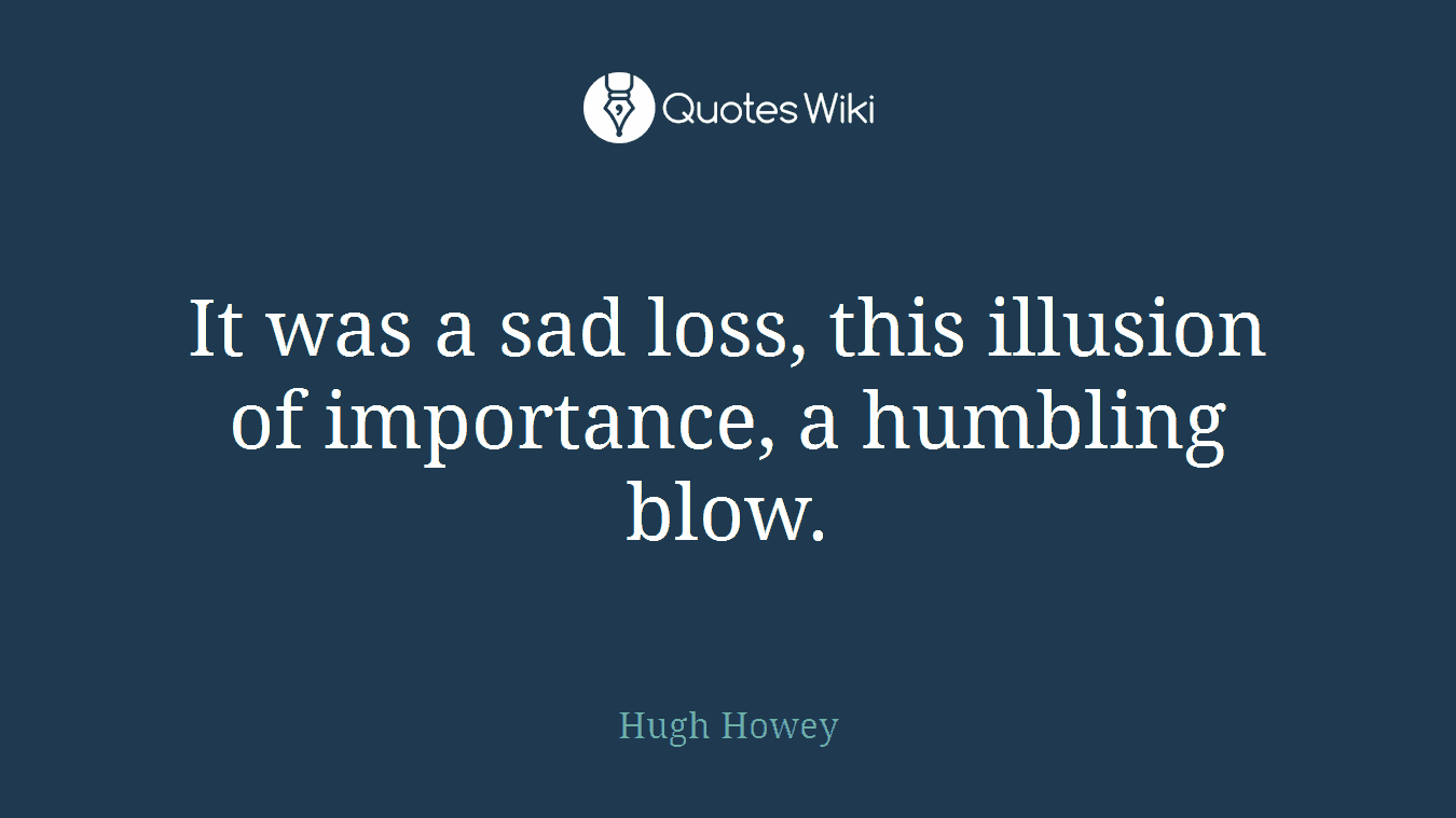 It was a sad loss, this illusion of importance, a humbling blow.