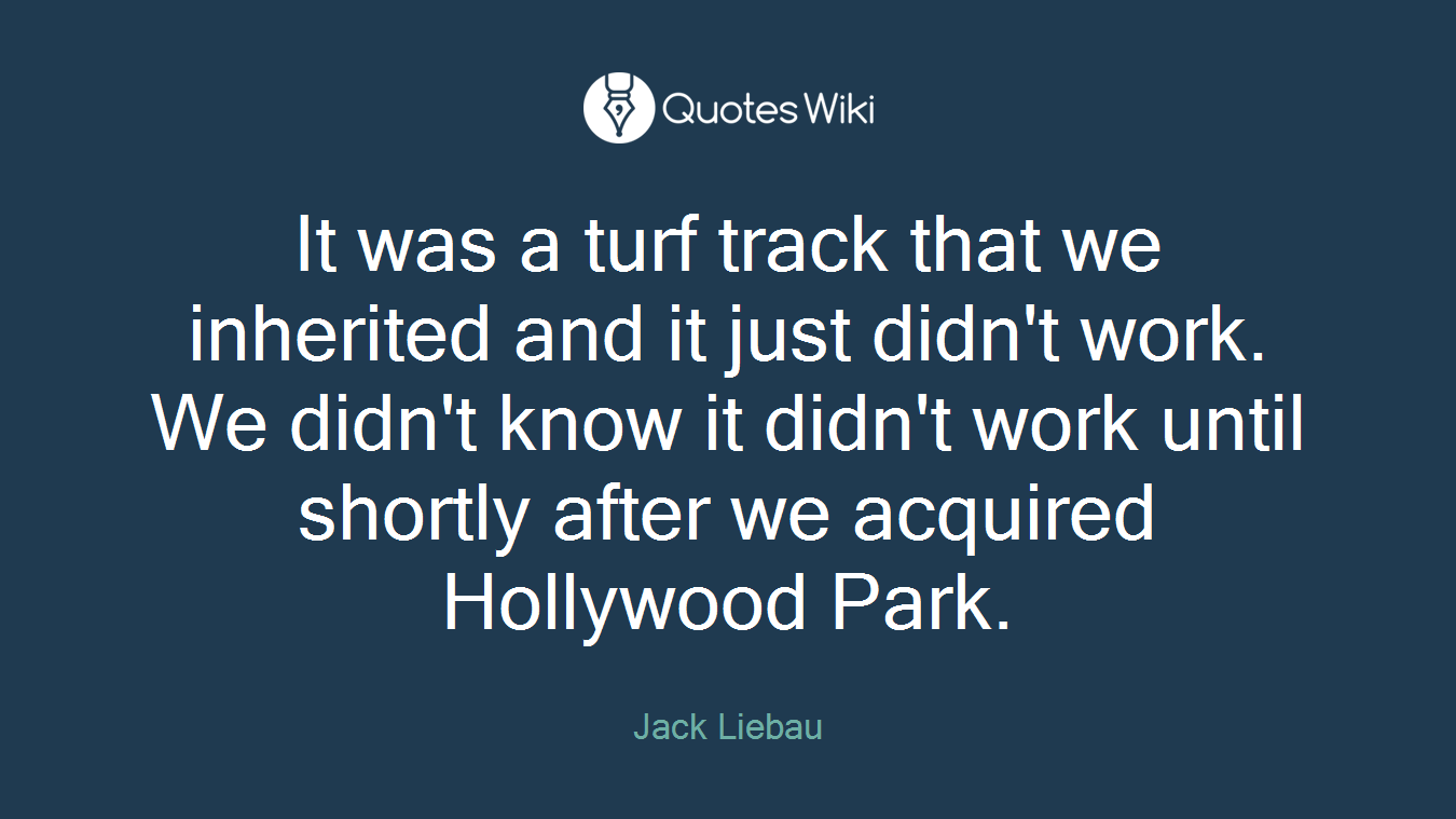 It was a turf track that we inherited and it just didn't work. We didn't know it didn't work until shortly after we acquired Hollywood Park.