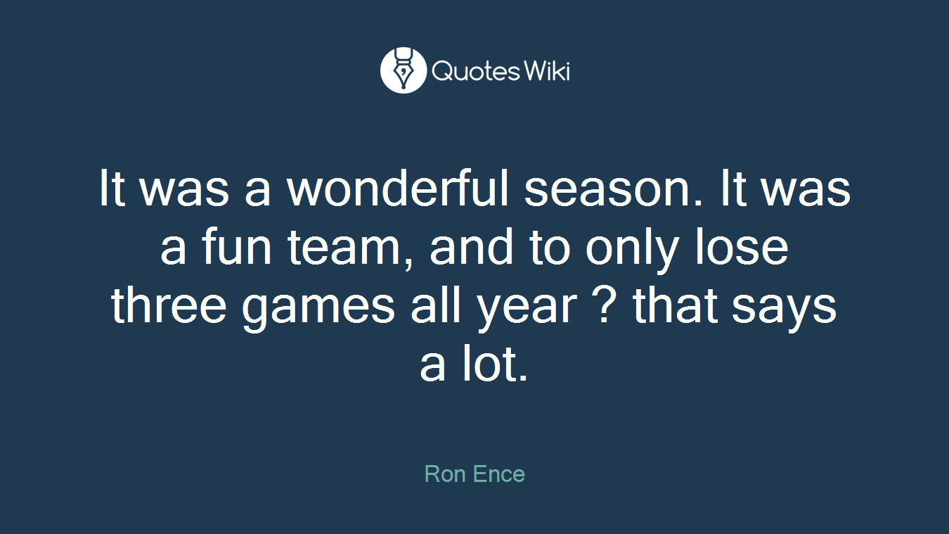 It was a wonderful season. It was a fun team, and to only lose three games all year ? that says a lot.