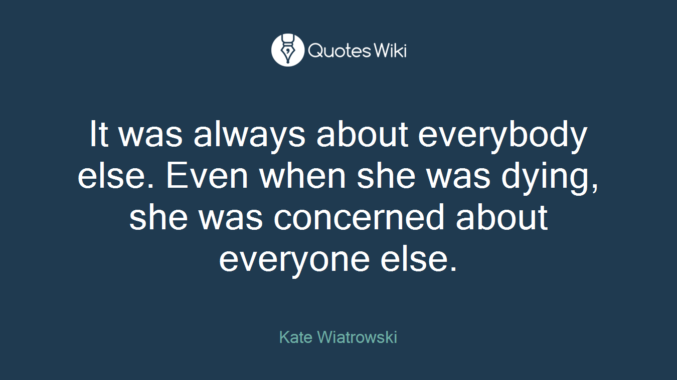 It was always about everybody else. Even when she was dying, she was concerned about everyone else.