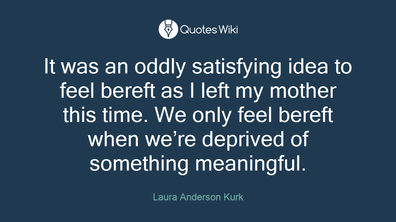 It was an oddly satisfying idea to feel bereft as I left my mother this time. We only feel bereft when we’re deprived of something meaningful.