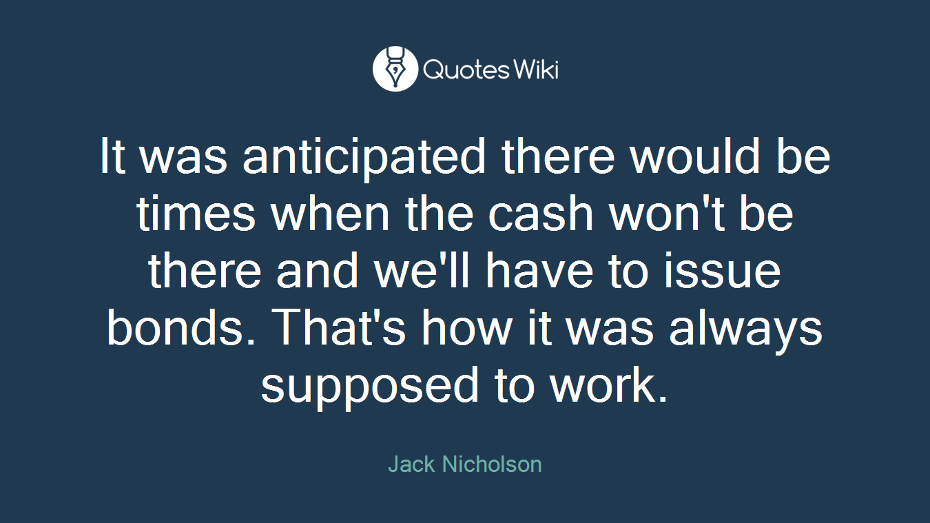 It was anticipated there would be times when the cash won't be there and we'll have to issue bonds. That's how it was always supposed to work.