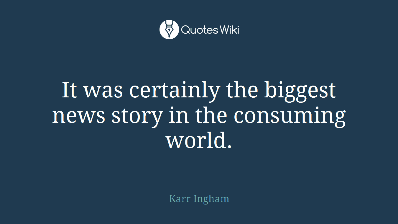 It was certainly the biggest news story in the consuming world.