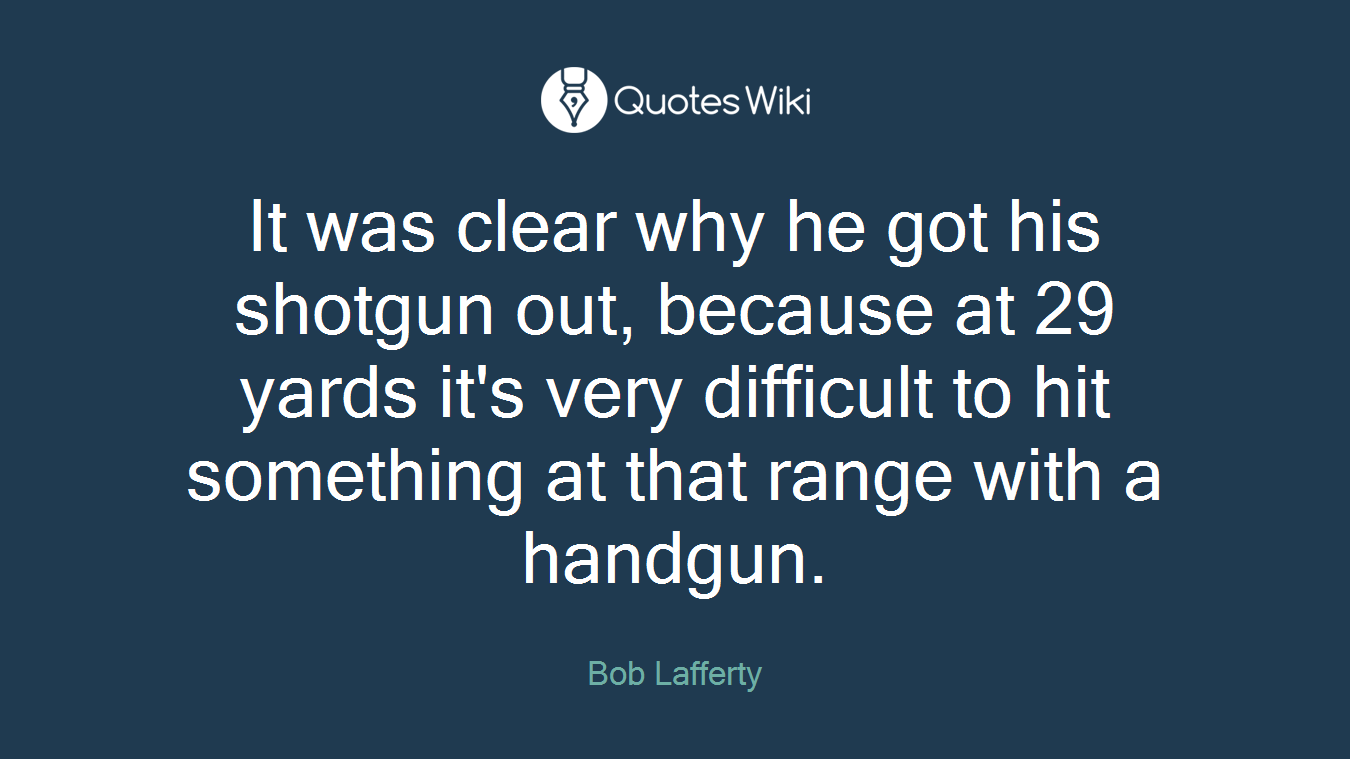 It was clear why he got his shotgun out, because at 29 yards it's very difficult to hit something at that range with a handgun.