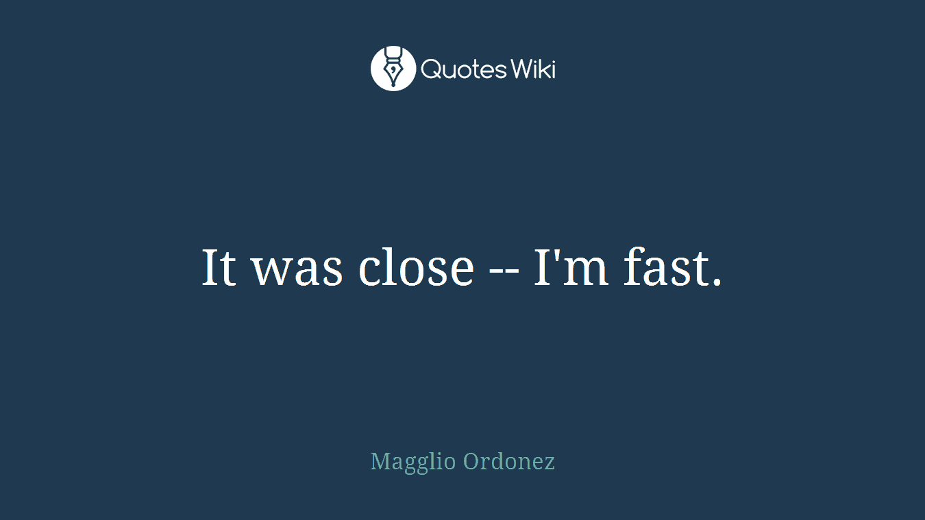 It was close -- I'm fast.